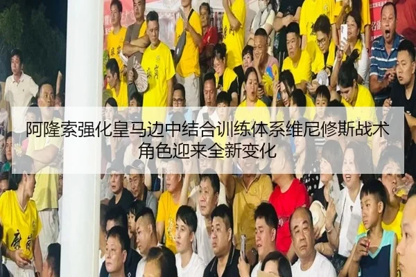 阿隆索强化皇马边中结合训练体系维尼修斯战术角色迎来全新变化