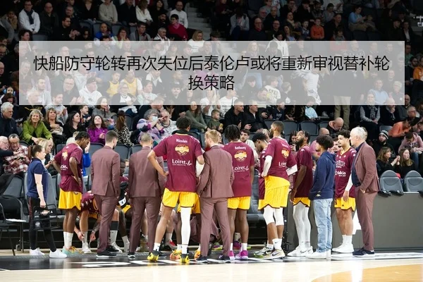 快船防守轮转再次失位后泰伦卢或将重新审视替补轮换策略